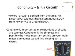 Continuity – Is it a Circuit?
The word “circuit” is derived from the circle. An
Electrical Circuit must have a continuous LOOP
from Power (Vcc) to Ground (GND).
Continuity is important to make portions of circuits
are connect. Continuity is the simplest and
possibly the most important setting on your multi-
meter. Sometimes we call this “ringing out” a
circuit.
 