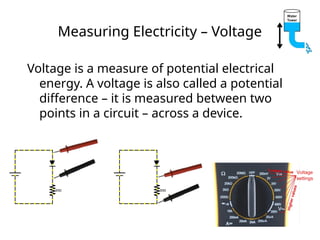 Measuring Electricity – Voltage
Voltage is a measure of potential electrical
energy. A voltage is also called a potential
difference – it is measured between two
points in a circuit – across a device.
 