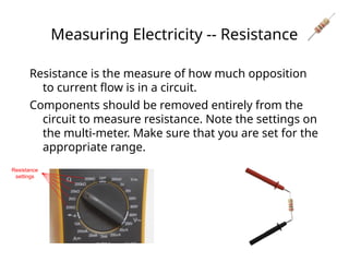 Measuring Electricity -- Resistance
Resistance is the measure of how much opposition
to current flow is in a circuit.
Components should be removed entirely from the
circuit to measure resistance. Note the settings on
the multi-meter. Make sure that you are set for the
appropriate range.
Resistance
settings
 