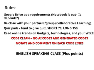 Rules:
Google Drive as a requirements (Notebook is out- It
depends?)
Be close with your partners/group (Collaborative Learning)
Quiz pads - Tend to give quiz, SHORT 70, LONG 150
Read online trends on Gadgets, technologies, and your WIKI’s
CODE CLEAN – NO AI CODES AND GENERATED CODES
CODE CLEAN – NO AI CODES AND GENERATED CODES
NOTATE AND COMMENT ON EACH CODE LINES
NOTATE AND COMMENT ON EACH CODE LINES
___________________________________
___________________________________
ENGLISH SPEAKING CLASS (Plus points)
 