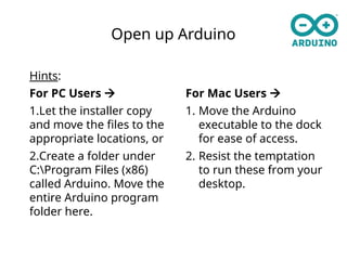 Open up Arduino
Hints:
For PC Users 
1.Let the installer copy
and move the files to the
appropriate locations, or
2.Create a folder under
C:Program Files (x86)
called Arduino. Move the
entire Arduino program
folder here.
For Mac Users 
1. Move the Arduino
executable to the dock
for ease of access.
2. Resist the temptation
to run these from your
desktop.
 