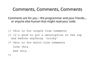 Comments, Comments, Comments
Comments are for you – the programmer and your friends…
or anyone else human that might read your code.
// this is for single line comments
// it’s good to put a description at the top
and before anything ‘tricky’
/* this is for multi-line comments
Like this…
And this….
*/
 