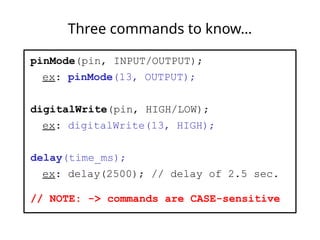 Three commands to know…
pinMode(pin, INPUT/OUTPUT);
ex: pinMode(13, OUTPUT);
digitalWrite(pin, HIGH/LOW);
ex: digitalWrite(13, HIGH);
delay(time_ms);
ex: delay(2500); // delay of 2.5 sec.
// NOTE: -> commands are CASE-sensitive
 