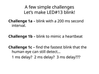 A few simple challenges
Let’s make LED#13 blink!
Challenge 1a – blink with a 200 ms second
interval.
Challenge 1b – blink to mimic a heartbeat
Challenge 1c – find the fastest blink that the
human eye can still detect…
1 ms delay? 2 ms delay? 3 ms delay???
 