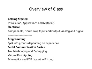 Overview of Class
Getting Started:
Installation, Applications and Materials
Electrical:
Components, Ohm's Law, Input and Output, Analog and Digital
-----------------------------
Programming:
Split into groups depending on experience
Serial Communication Basics:
Troubleshooting and Debugging
Virtual Prototyping:
Schematics and PCB Layout in Fritzing
 