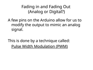 Fading in and Fading Out
(Analog or Digital?)
A few pins on the Arduino allow for us to
modify the output to mimic an analog
signal.
This is done by a technique called:
Pulse Width Modulation (PWM)
 