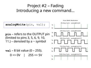 analogWrite(pin, val);
pin – refers to the OUTPUT pin
(limited to pins 3, 5, 6, 9, 10,
11.) – denoted by a ~ symbol
val – 8 bit value (0 – 255).
0 => 0V | 255 => 5V
Project #2 – Fading
Introducing a new command…
 