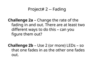 Project# 2 -- Fading
Challenge 2a – Change the rate of the
fading in and out. There are at least two
different ways to do this – can you
figure them out?
Challenge 2b – Use 2 (or more) LEDs – so
that one fades in as the other one fades
out.
 