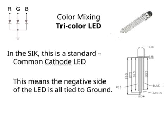 Color Mixing
Tri-color LED
In the SIK, this is a standard –
Common Cathode LED
This means the negative side
of the LED is all tied to Ground.
R G B
 