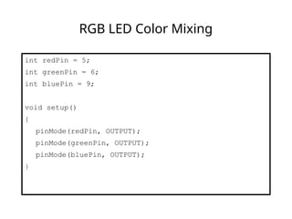 RGB LED Color Mixing
int redPin = 5;
int greenPin = 6;
int bluePin = 9;
void setup()
{
pinMode(redPin, OUTPUT);
pinMode(greenPin, OUTPUT);
pinMode(bluePin, OUTPUT);
}
 