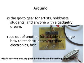 Arduino…
is the go-to gear for artists, hobbyists,
students, and anyone with a gadgetry
dream.
rose out of another formidable challenge:
how to teach students to create
electronics, fast.
http://spectrum.ieee.org/geek-life/hands-on/the-making-of-arduino
 
