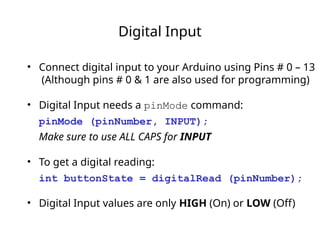 Digital Input
• Connect digital input to your Arduino using Pins # 0 – 13
(Although pins # 0 & 1 are also used for programming)
• Digital Input needs a pinMode command:
pinMode (pinNumber, INPUT);
Make sure to use ALL CAPS for INPUT
• To get a digital reading:
int buttonState = digitalRead (pinNumber);
• Digital Input values are only HIGH (On) or LOW (Off)
 