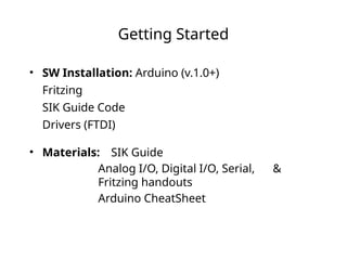 Getting Started
• SW Installation: Arduino (v.1.0+)
Fritzing
SIK Guide Code
Drivers (FTDI)
• Materials: SIK Guide
Analog I/O, Digital I/O, Serial, &
Fritzing handouts
Arduino CheatSheet
 
