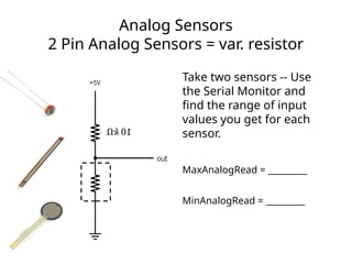 Analog Sensors
2 Pin Analog Sensors = var. resistor
Take two sensors -- Use
the Serial Monitor and
find the range of input
values you get for each
sensor.
MaxAnalogRead = _________
MinAnalogRead = _________
 
