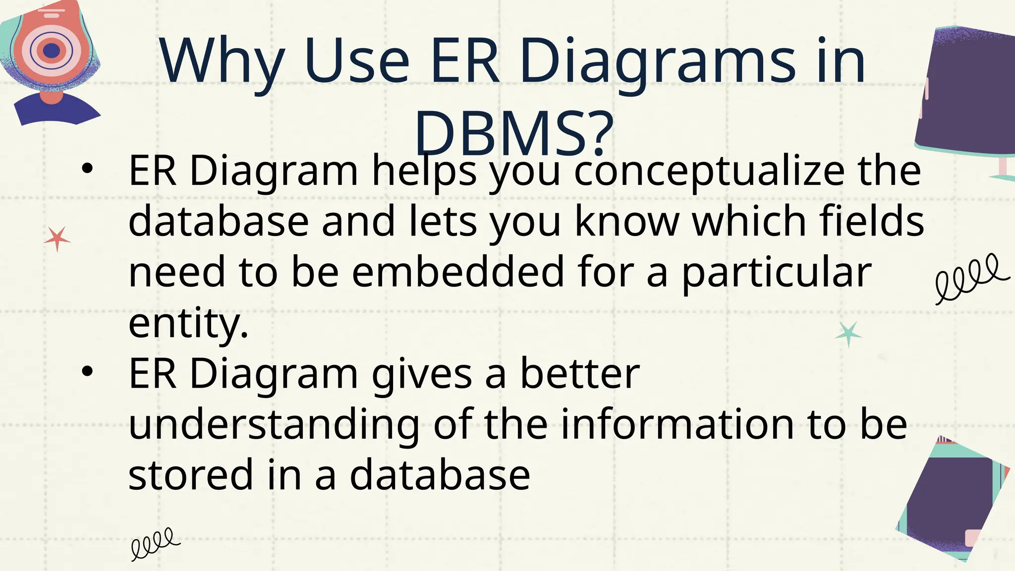 Why Use ER Diagrams in
DBMS?
• ER Diagram helps you conceptualize the
database and lets you know which fields
need to be embedded for a particular
entity.
• ER Diagram gives a better
understanding of the information to be
stored in a database
 