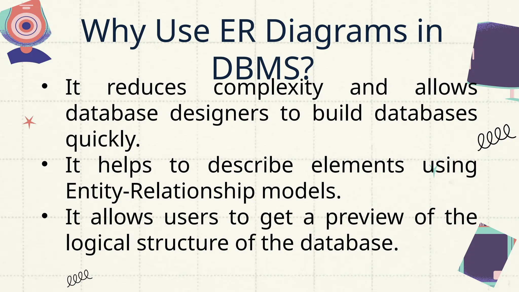 Why Use ER Diagrams in
DBMS?
• It reduces complexity and allows
database designers to build databases
quickly.
• It helps to describe elements using
Entity-Relationship models.
• It allows users to get a preview of the
logical structure of the database.
 