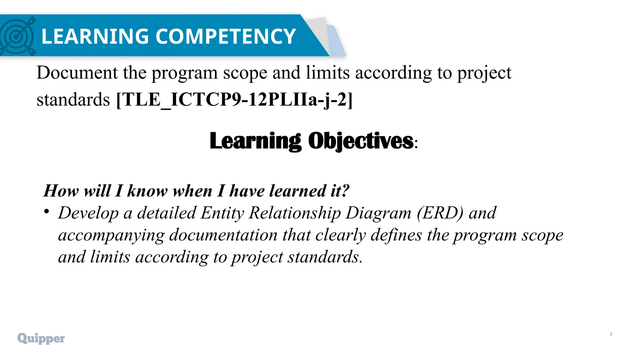 3
LEARNING COMPETENCY
Document the program scope and limits according to project
standards [TLE_ICTCP9-12PLIIa-j-2]
Learning Objectives:
How will I know when I have learned it?
• Develop a detailed Entity Relationship Diagram (ERD) and
accompanying documentation that clearly defines the program scope
and limits according to project standards.
 