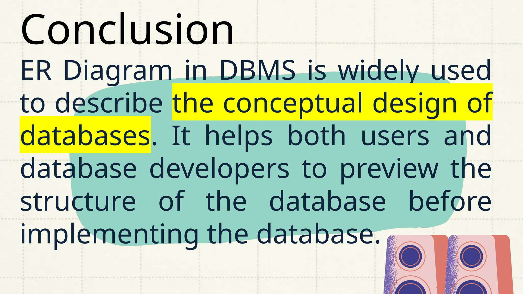 Conclusion
ER Diagram in DBMS is widely used
to describe the conceptual design of
databases. It helps both users and
database developers to preview the
structure of the database before
implementing the database.
 