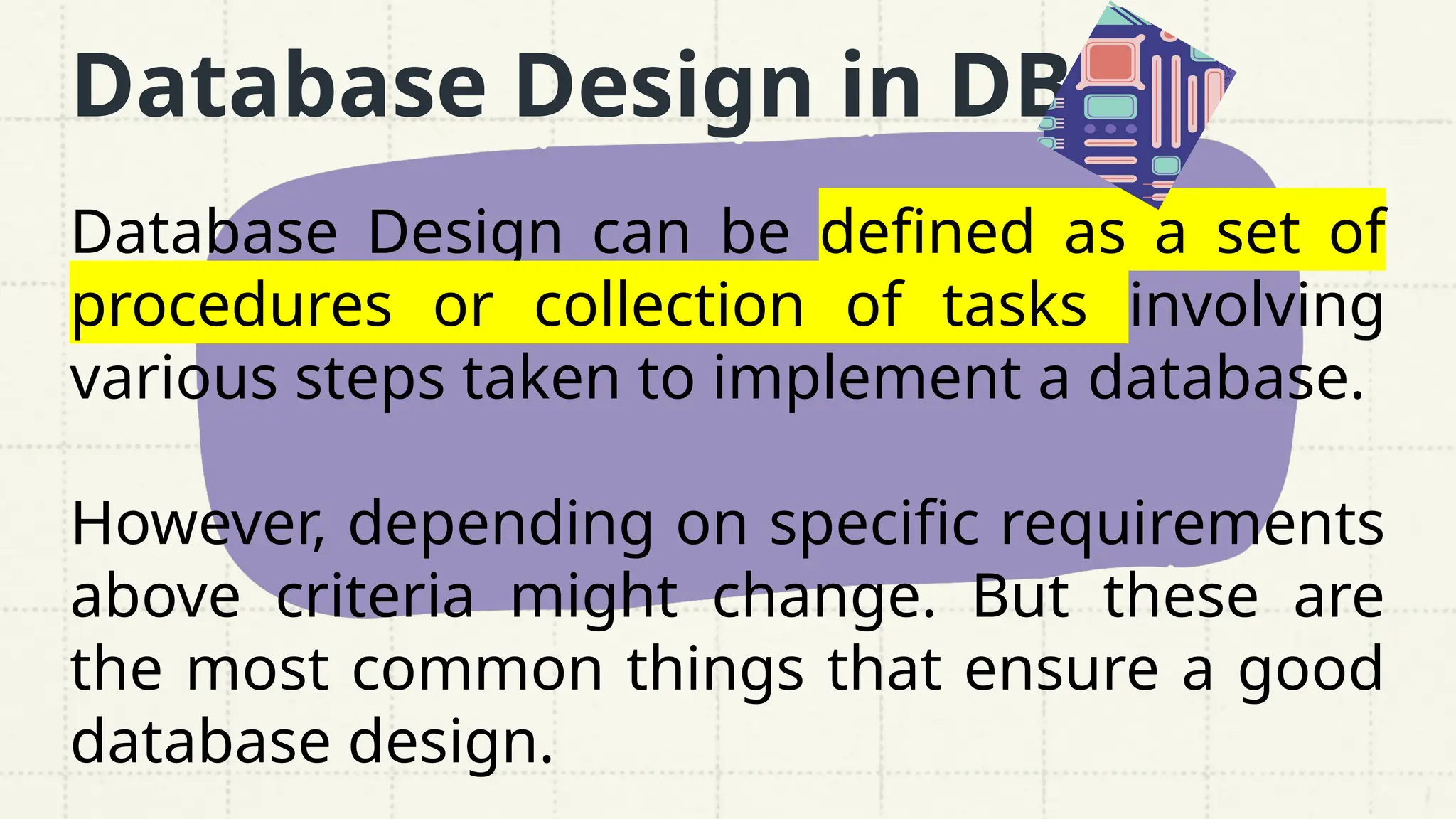 Database Design in DBMS
Database Design can be defined as a set of
procedures or collection of tasks involving
various steps taken to implement a database.
However, depending on specific requirements
above criteria might change. But these are
the most common things that ensure a good
database design.
 