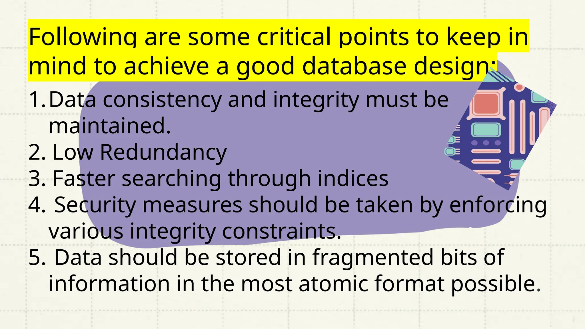 Following are some critical points to keep in
mind to achieve a good database design:
1.Data consistency and integrity must be
maintained.
2. Low Redundancy
3. Faster searching through indices
4. Security measures should be taken by enforcing
various integrity constraints.
5. Data should be stored in fragmented bits of
information in the most atomic format possible.
 