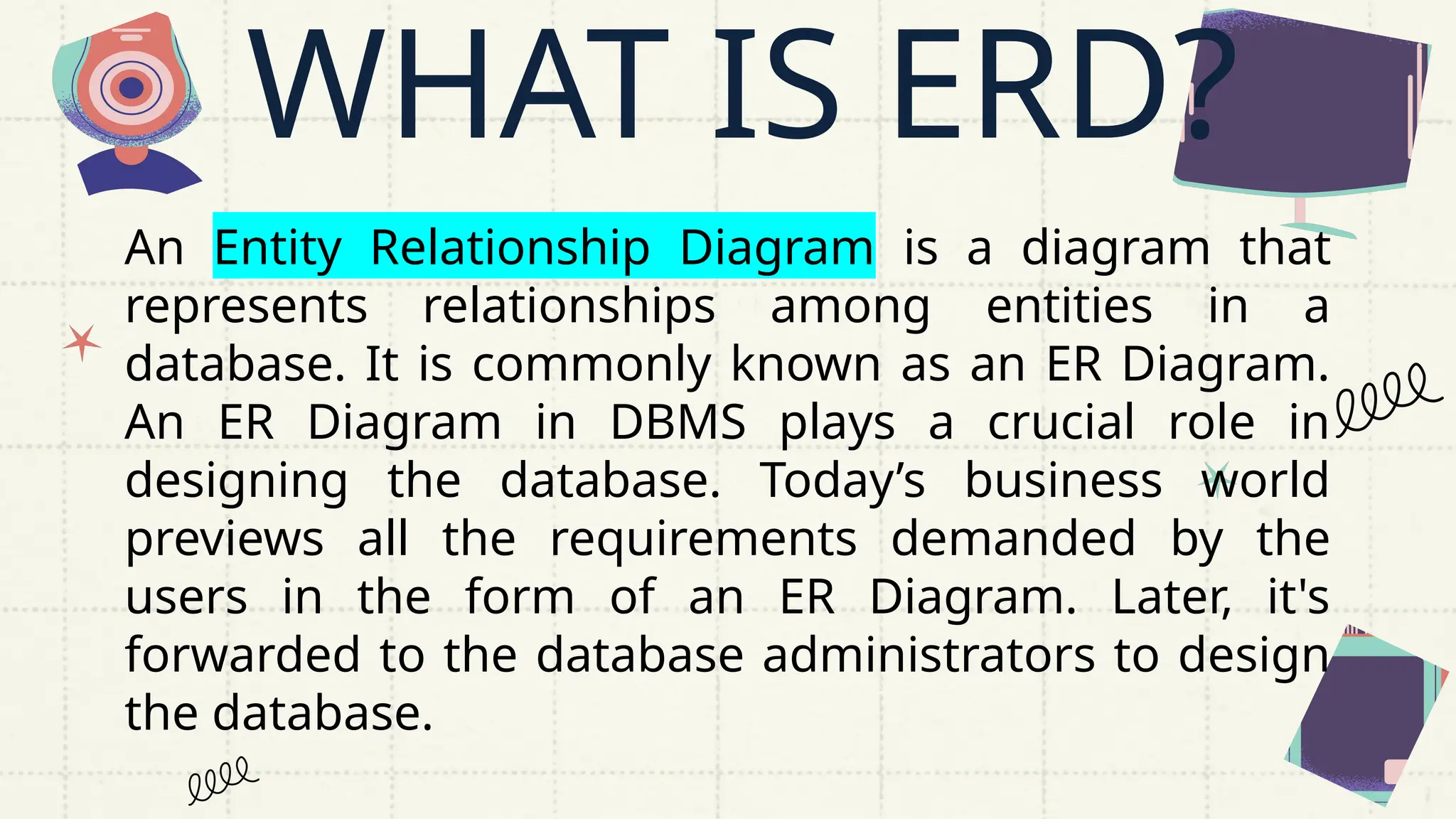 An Entity Relationship Diagram is a diagram that
represents relationships among entities in a
database. It is commonly known as an ER Diagram.
An ER Diagram in DBMS plays a crucial role in
designing the database. Today’s business world
previews all the requirements demanded by the
users in the form of an ER Diagram. Later, it's
forwarded to the database administrators to design
the database.
WHAT IS ERD?
 