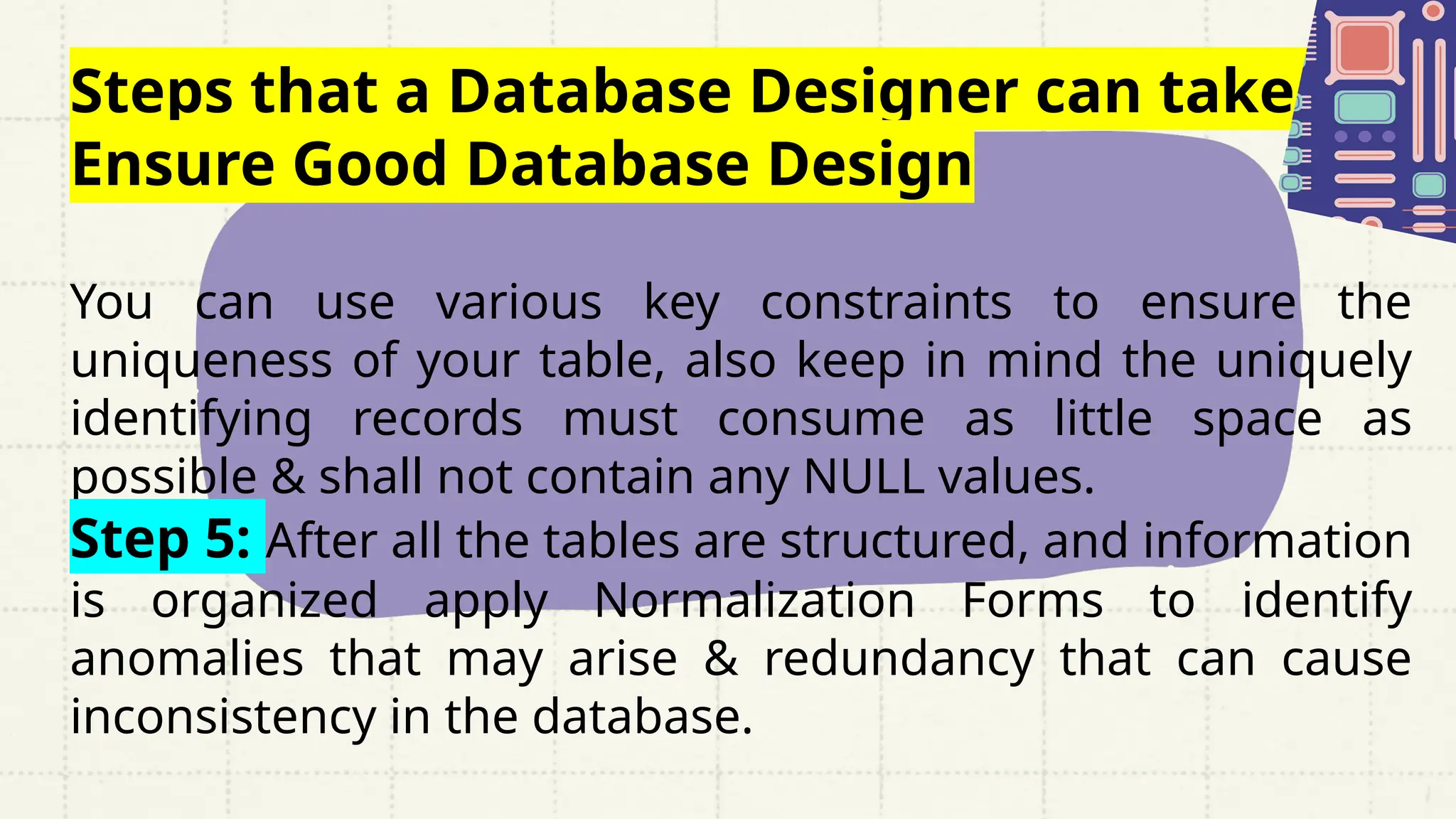 Steps that a Database Designer can take to
Ensure Good Database Design
You can use various key constraints to ensure the
uniqueness of your table, also keep in mind the uniquely
identifying records must consume as little space as
possible & shall not contain any NULL values.
Step 5: After all the tables are structured, and information
is organized apply Normalization Forms to identify
anomalies that may arise & redundancy that can cause
inconsistency in the database.
 