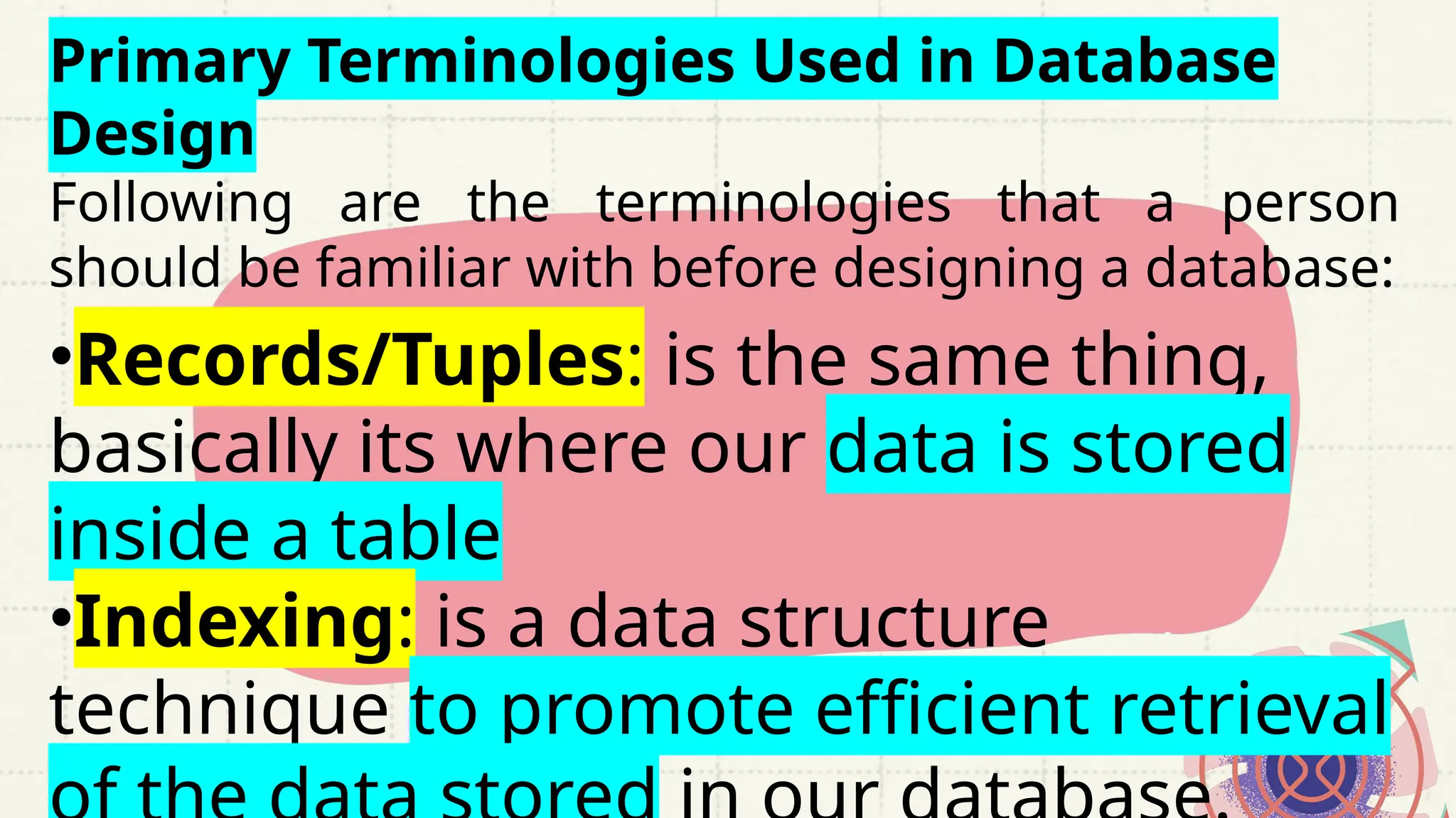 Primary Terminologies Used in Database
Design
Following are the terminologies that a person
should be familiar with before designing a database:
•Records/Tuples: is the same thing,
basically its where our data is stored
inside a table
•Indexing: is a data structure
technique to promote efficient retrieval
 