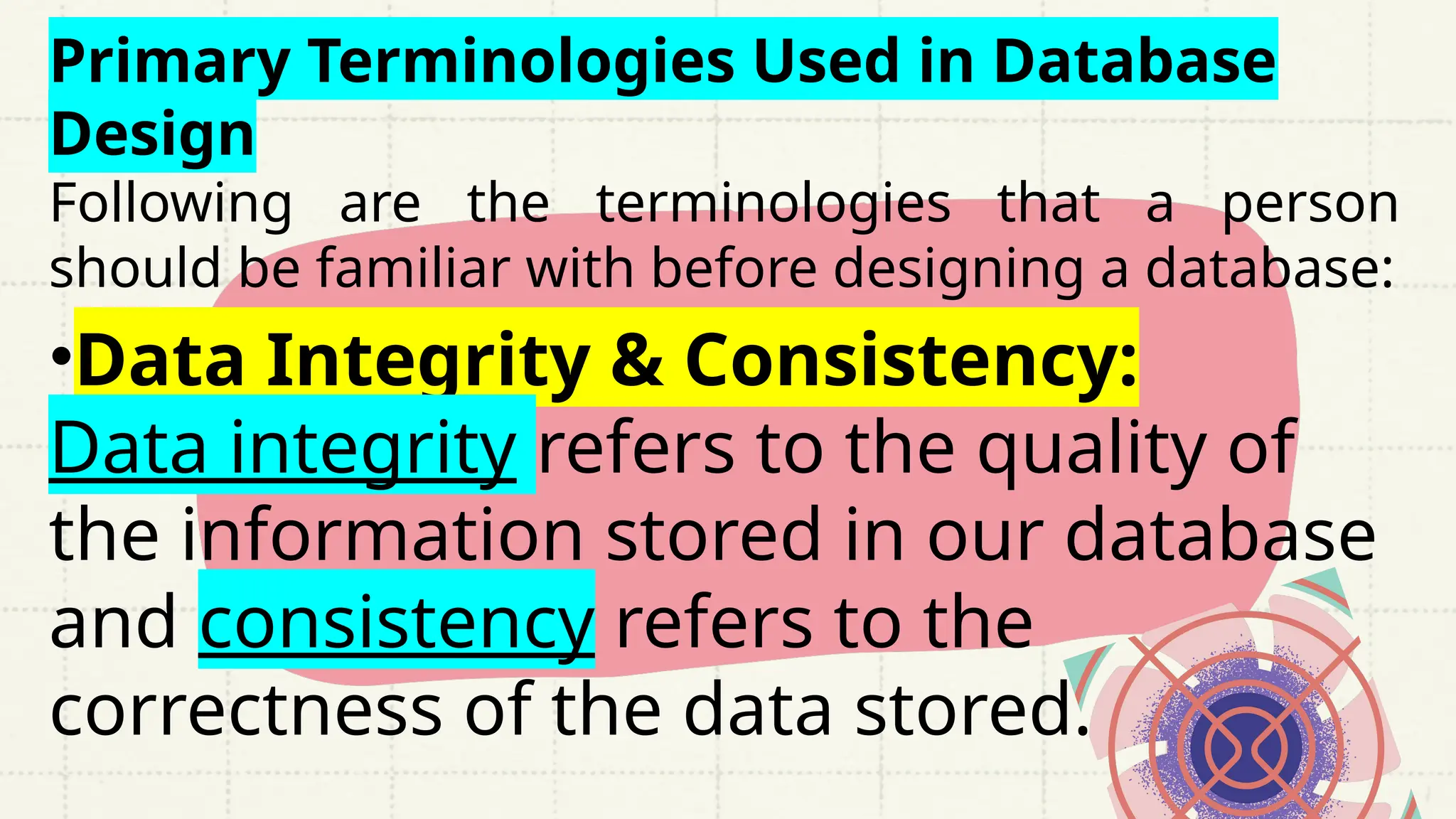 Primary Terminologies Used in Database
Design
Following are the terminologies that a person
should be familiar with before designing a database:
•Data Integrity & Consistency:
Data integrity refers to the quality of
the information stored in our database
and consistency refers to the
correctness of the data stored.
 