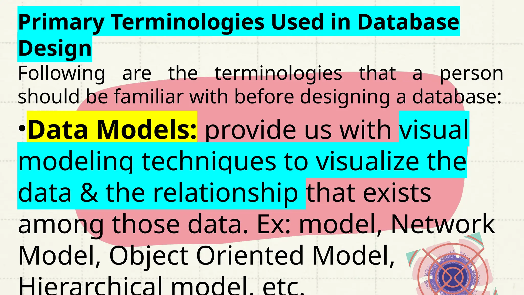 Primary Terminologies Used in Database
Design
Following are the terminologies that a person
should be familiar with before designing a database:
•Data Models: provide us with visual
modeling techniques to visualize the
data & the relationship that exists
among those data. Ex: model, Network
Model, Object Oriented Model,
 
