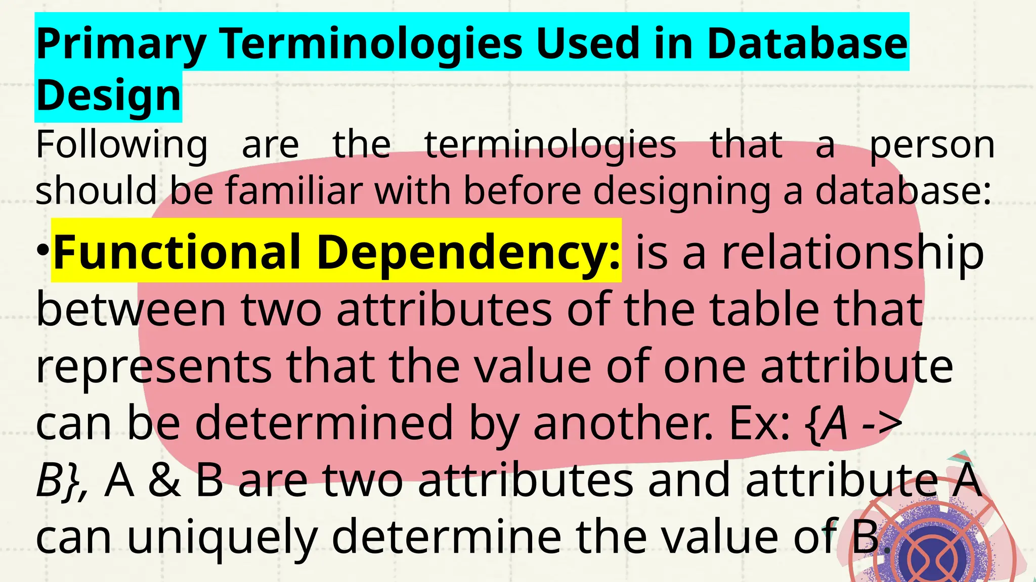 Primary Terminologies Used in Database
Design
Following are the terminologies that a person
should be familiar with before designing a database:
•Functional Dependency: is a relationship
between two attributes of the table that
represents that the value of one attribute
can be determined by another. Ex: {A ->
B}, A & B are two attributes and attribute A
can uniquely determine the value of B.
 