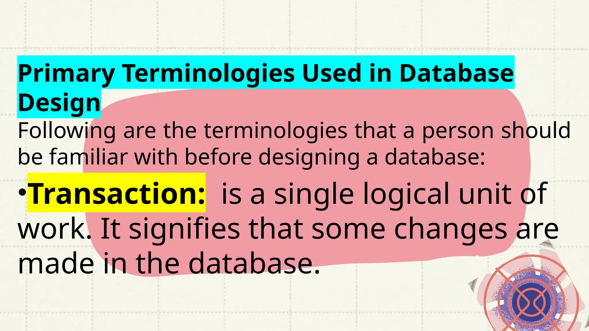Primary Terminologies Used in Database
Design
Following are the terminologies that a person should
be familiar with before designing a database:
•Transaction: is a single logical unit of
work. It signifies that some changes are
made in the database.
 