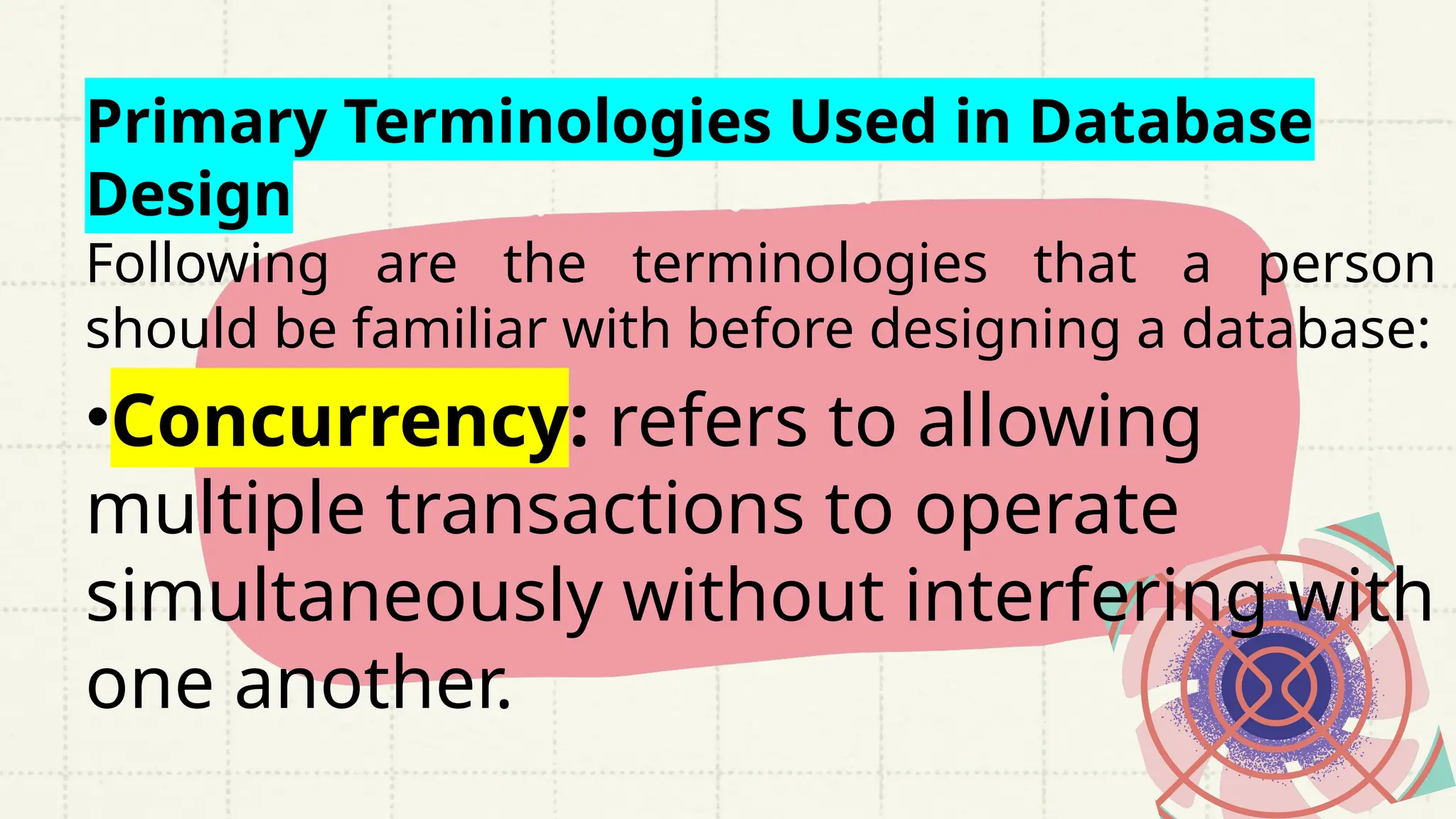Primary Terminologies Used in Database
Design
Following are the terminologies that a person
should be familiar with before designing a database:
•Concurrency: refers to allowing
multiple transactions to operate
simultaneously without interfering with
one another.
 