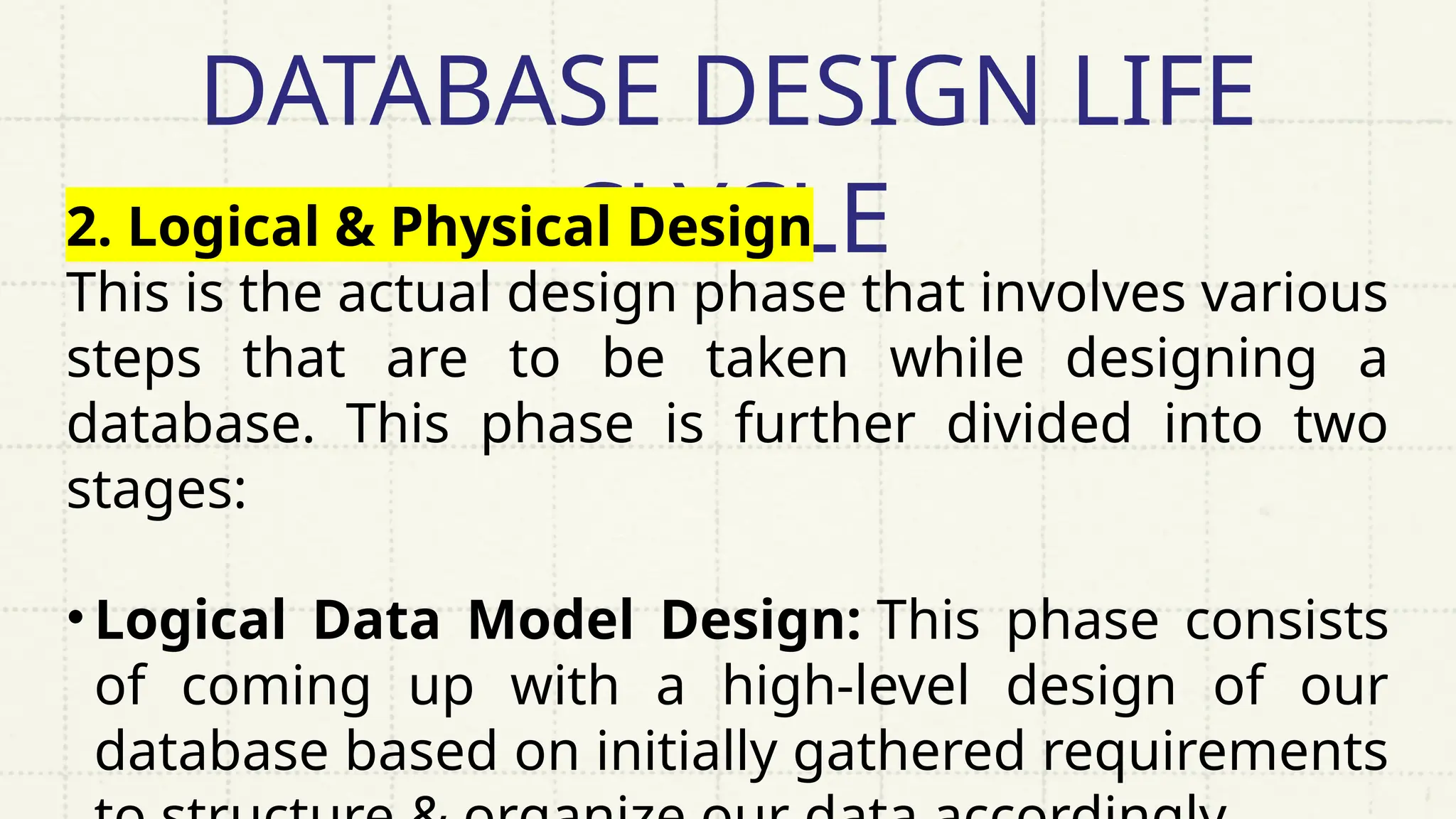 DATABASE DESIGN LIFE
CLYCLE
2. Logical & Physical Design
This is the actual design phase that involves various
steps that are to be taken while designing a
database. This phase is further divided into two
stages:
• Logical Data Model Design: This phase consists
of coming up with a high-level design of our
database based on initially gathered requirements
 