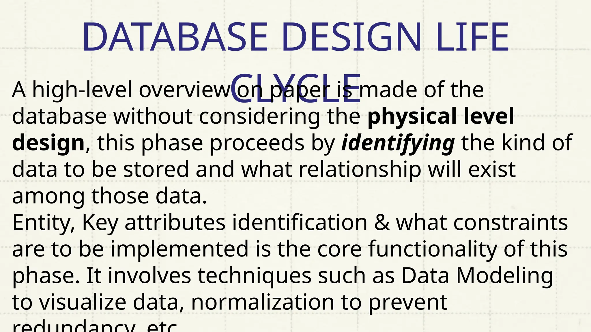 DATABASE DESIGN LIFE
CLYCLE
A high-level overview on paper is made of the
database without considering the physical level
design, this phase proceeds by identifying the kind of
data to be stored and what relationship will exist
among those data.
Entity, Key attributes identification & what constraints
are to be implemented is the core functionality of this
phase. It involves techniques such as Data Modeling
to visualize data, normalization to prevent
 