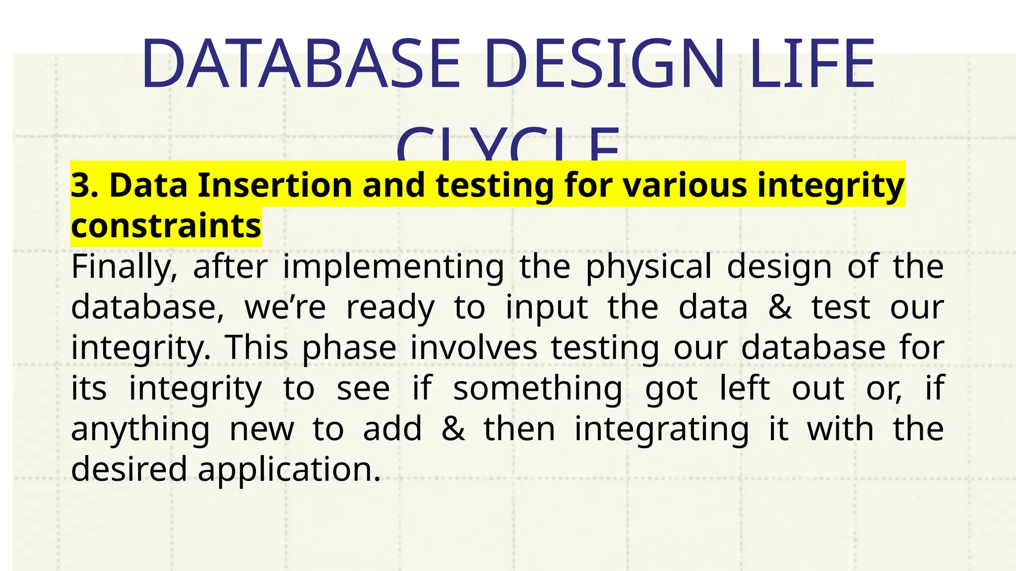 DATABASE DESIGN LIFE
CLYCLE
3. Data Insertion and testing for various integrity
constraints
Finally, after implementing the physical design of the
database, we’re ready to input the data & test our
integrity. This phase involves testing our database for
its integrity to see if something got left out or, if
anything new to add & then integrating it with the
desired application.
 