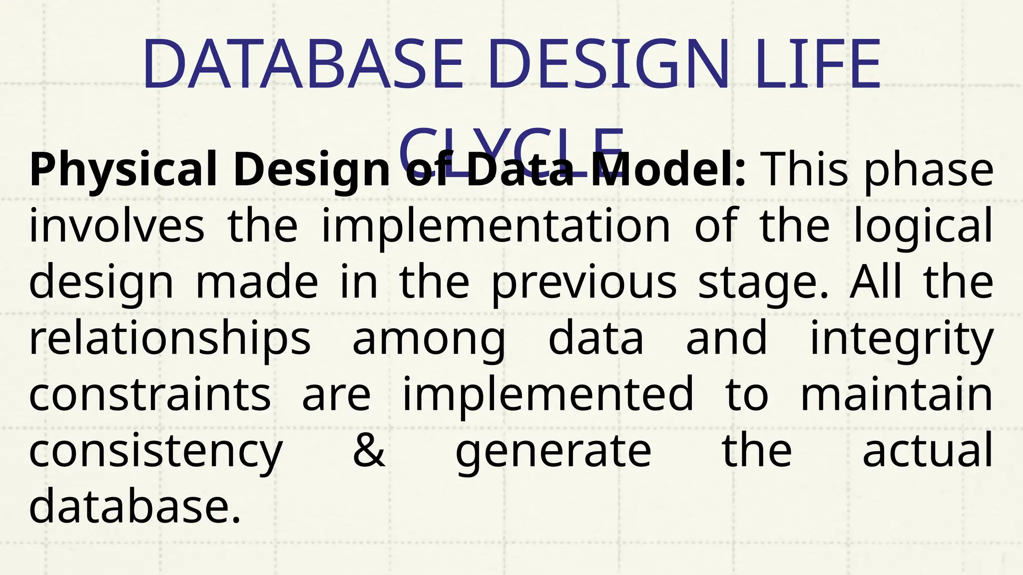 DATABASE DESIGN LIFE
CLYCLE
Physical Design of Data Model: This phase
involves the implementation of the logical
design made in the previous stage. All the
relationships among data and integrity
constraints are implemented to maintain
consistency & generate the actual
database.
 