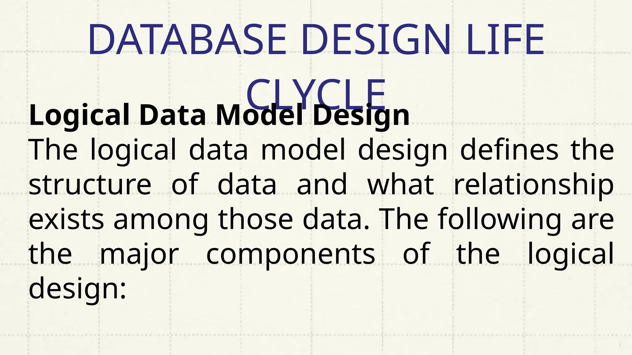 DATABASE DESIGN LIFE
CLYCLE
Logical Data Model Design
The logical data model design defines the
structure of data and what relationship
exists among those data. The following are
the major components of the logical
design:
 