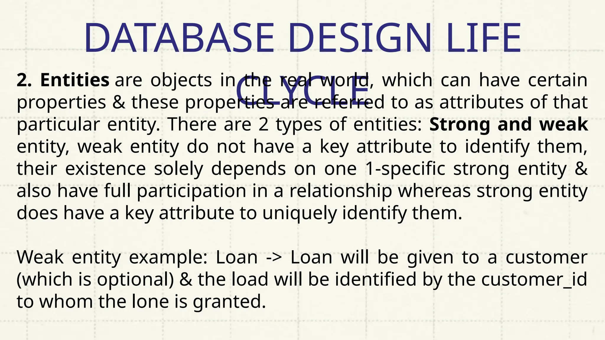 DATABASE DESIGN LIFE
CLYCLE
2. Entities are objects in the real world, which can have certain
properties & these properties are referred to as attributes of that
particular entity. There are 2 types of entities: Strong and weak
entity, weak entity do not have a key attribute to identify them,
their existence solely depends on one 1-specific strong entity &
also have full participation in a relationship whereas strong entity
does have a key attribute to uniquely identify them.
Weak entity example: Loan -> Loan will be given to a customer
(which is optional) & the load will be identified by the customer_id
to whom the lone is granted.
 