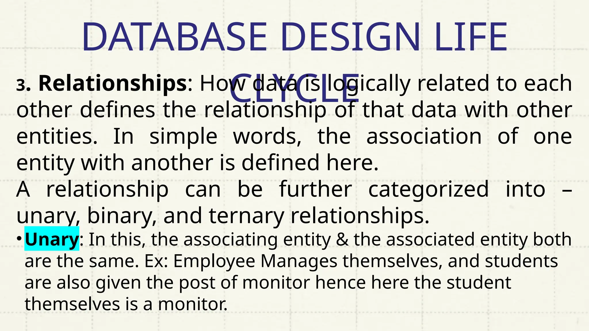 DATABASE DESIGN LIFE
CLYCLE
3. Relationships: How data is logically related to each
other defines the relationship of that data with other
entities. In simple words, the association of one
entity with another is defined here.
A relationship can be further categorized into –
unary, binary, and ternary relationships.
•Unary: In this, the associating entity & the associated entity both
are the same. Ex: Employee Manages themselves, and students
are also given the post of monitor hence here the student
themselves is a monitor.
 
