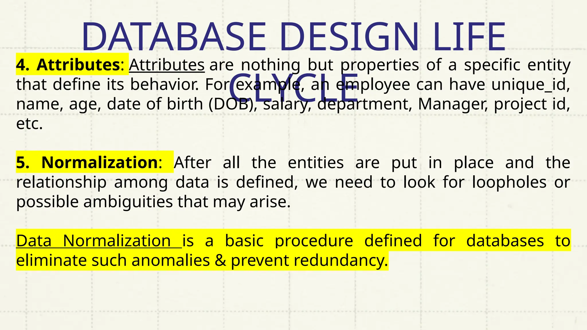 DATABASE DESIGN LIFE
CLYCLE
4. Attributes: Attributes are nothing but properties of a specific entity
that define its behavior. For example, an employee can have unique_id,
name, age, date of birth (DOB), salary, department, Manager, project id,
etc.
5. Normalization: After all the entities are put in place and the
relationship among data is defined, we need to look for loopholes or
possible ambiguities that may arise.
Data Normalization is a basic procedure defined for databases to
eliminate such anomalies & prevent redundancy.
 