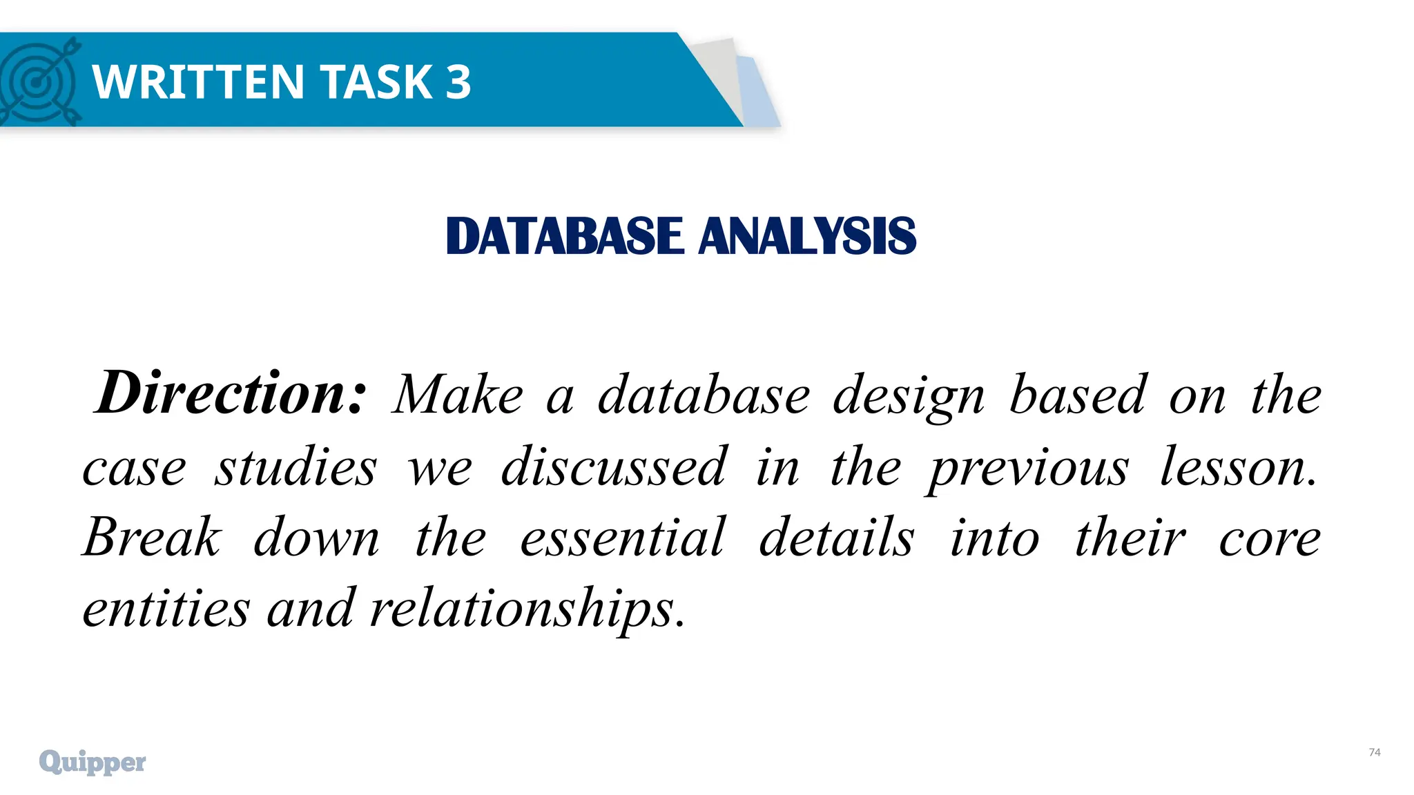 74
WRITTEN TASK 3
DATABASE ANALYSIS
Direction: Make a database design based on the
case studies we discussed in the previous lesson.
Break down the essential details into their core
entities and relationships.
 