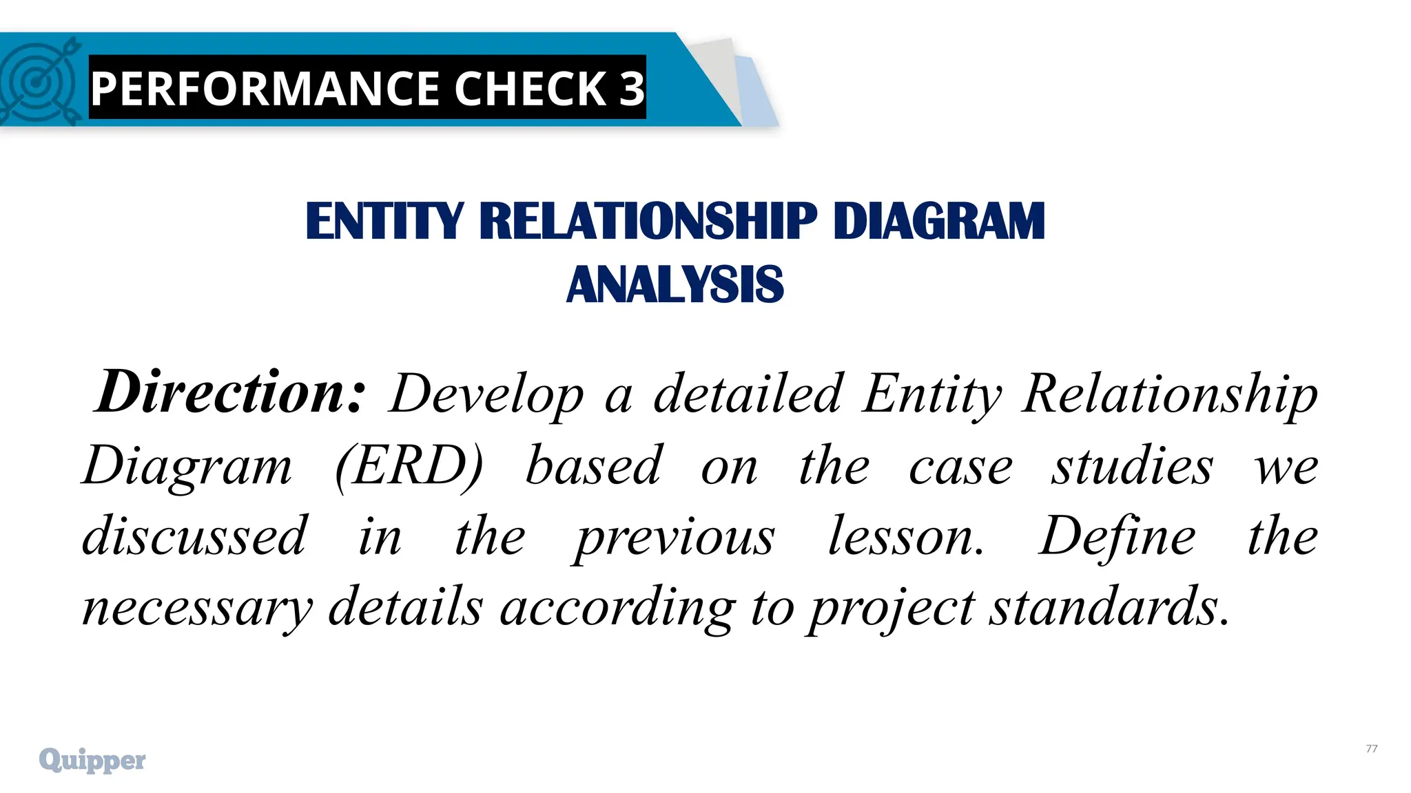 77
PERFORMANCE CHECK 3
ENTITY RELATIONSHIP DIAGRAM
ANALYSIS
Direction: Develop a detailed Entity Relationship
Diagram (ERD) based on the case studies we
discussed in the previous lesson. Define the
necessary details according to project standards.
 