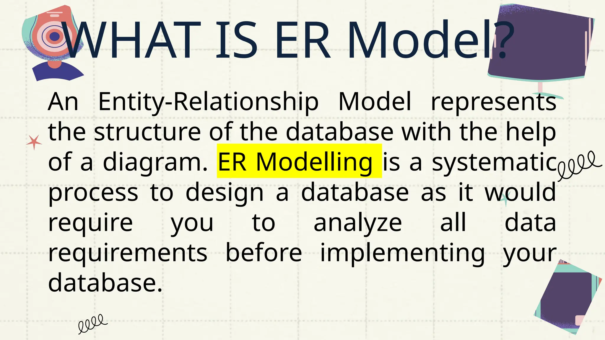 WHAT IS ER Model?
An Entity-Relationship Model represents
the structure of the database with the help
of a diagram. ER Modelling is a systematic
process to design a database as it would
require you to analyze all data
requirements before implementing your
database.
 