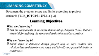 2
LEARNING COMPETENCY
Document the program scope and limits according to project
standards [TLE_ICTCP9-12PLIIa-j-2]
Learning Objectives:
What am I learning?
 List the components of an Entity Relationship Diagram (ERD) that are
essential for defining the scope and limits of a database project.
Why am I learning it?
 Break down a database design project into its core entities and
relationships to determine the scope and identify any potential limits or
constraints.
 