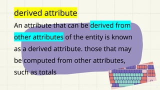derived attribute
An attribute that can be derived from
other attributes of the entity is known
as a derived attribute. those that may
be computed from other attributes,
such as totals
 