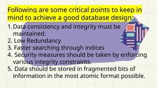 Following are some critical points to keep in
mind to achieve a good database design:
1.Data consistency and integrity must be
maintained.
2. Low Redundancy
3. Faster searching through indices
4. Security measures should be taken by enforcing
various integrity constraints.
5. Data should be stored in fragmented bits of
information in the most atomic format possible.
 