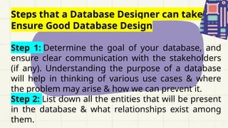 Steps that a Database Designer can take to
Ensure Good Database Design
Step 1: Determine the goal of your database, and
ensure clear communication with the stakeholders
(if any). Understanding the purpose of a database
will help in thinking of various use cases & where
the problem may arise & how we can prevent it.
Step 2: List down all the entities that will be present
in the database & what relationships exist among
them.
 