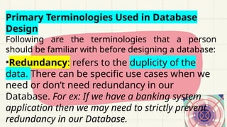 Primary Terminologies Used in Database
Design
Following are the terminologies that a person
should be familiar with before designing a database:
•Redundancy: refers to the duplicity of the
data. There can be specific use cases when we
need or don’t need redundancy in our
Database. For ex: If we have a banking system
application then we may need to strictly prevent
redundancy in our Database.
 