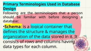 Primary Terminologies Used in Database
Design
Following are the terminologies that a person
should be familiar with before designing a
database:
•Schema: is a logical container that
defines the structure & manages the
organization of the data stored in it. It
consists of rows and columns having
data types for each column.
 