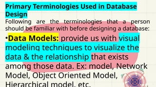 Primary Terminologies Used in Database
Design
Following are the terminologies that a person
should be familiar with before designing a database:
•Data Models: provide us with visual
modeling techniques to visualize the
data & the relationship that exists
among those data. Ex: model, Network
Model, Object Oriented Model,
 